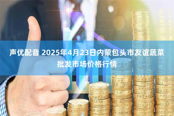 声优配音 2025年4月23日内蒙包头市友谊蔬菜批发市场价格行情