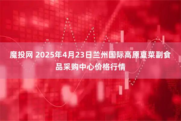 魔投网 2025年4月23日兰州国际高原夏菜副食品采购中心价格行情