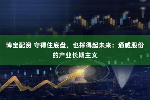 博宝配资 守得住底盘，也撑得起未来：通威股份的产业长期主义