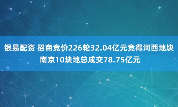 银易配资 招商竞价226轮32.04亿元竞得河西地块 南京10块地总成交78.75亿元
