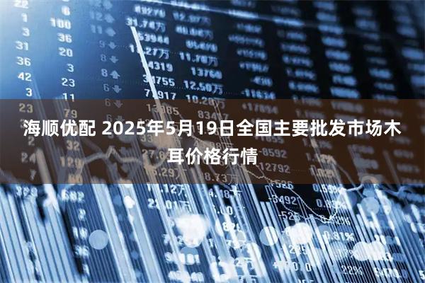 海顺优配 2025年5月19日全国主要批发市场木耳价格行情