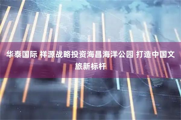 华泰国际 祥源战略投资海昌海洋公园 打造中国文旅新标杆