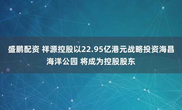 盛鹏配资 祥源控股以22.95亿港元战略投资海昌海洋公园 将成为控股股东