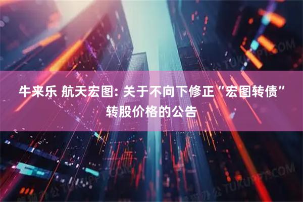 牛来乐 航天宏图: 关于不向下修正“宏图转债”转股价格的公告
