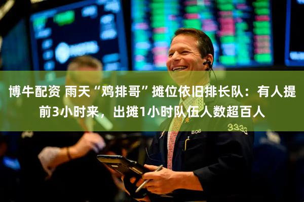 博牛配资 雨天“鸡排哥”摊位依旧排长队：有人提前3小时来，出摊1小时队伍人数超百人