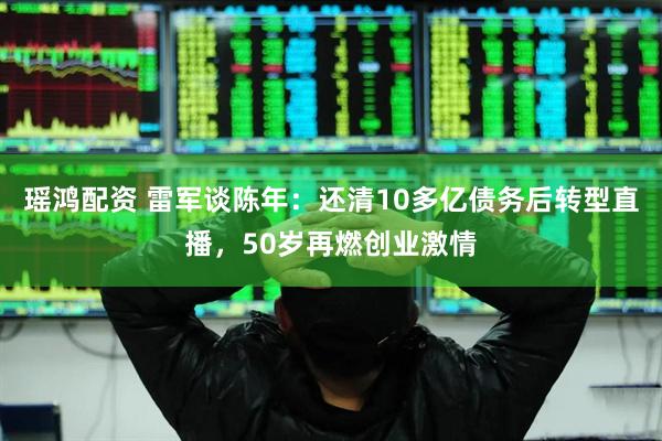 瑶鸿配资 雷军谈陈年：还清10多亿债务后转型直播，50岁再燃创业激情