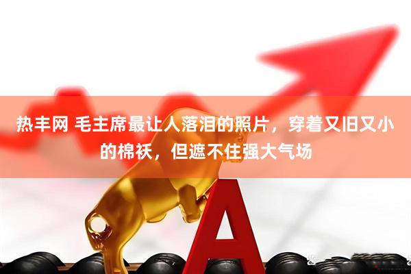 热丰网 毛主席最让人落泪的照片，穿着又旧又小的棉袄，但遮不住强大气场