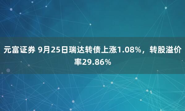 元富证券 9月25日瑞达转债上涨1.08%，转股溢价率29.86%