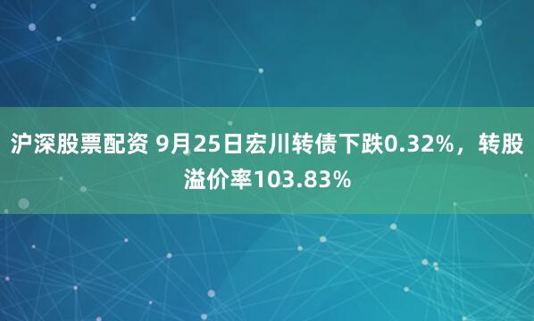 沪深股票配资 9月25日宏川转债下跌0.32%，转股溢价率103.83%