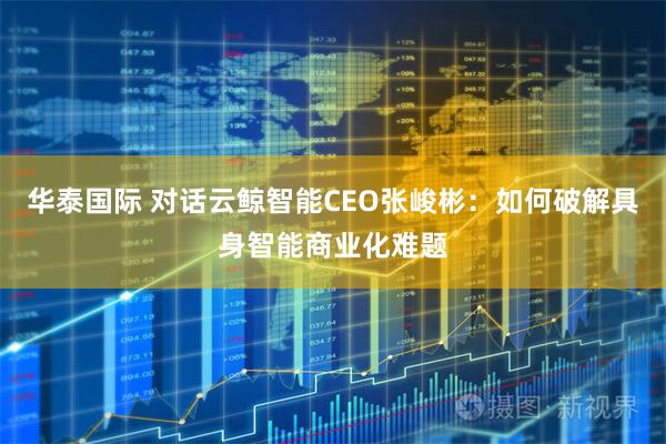 华泰国际 对话云鲸智能CEO张峻彬：如何破解具身智能商业化难题