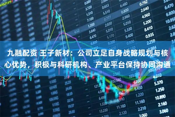 九融配资 王子新材：公司立足自身战略规划与核心优势，积极与科研机构、产业平台保持协同沟通