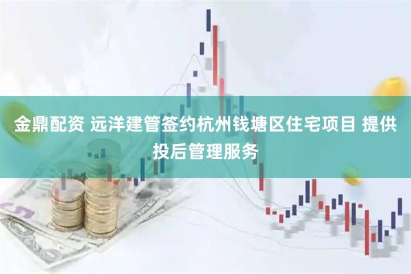 金鼎配资 远洋建管签约杭州钱塘区住宅项目 提供投后管理服务