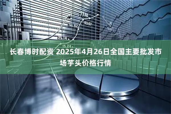 长春博时配资 2025年4月26日全国主要批发市场芋头价格行情