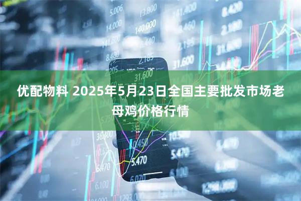 优配物料 2025年5月23日全国主要批发市场老母鸡价格行情