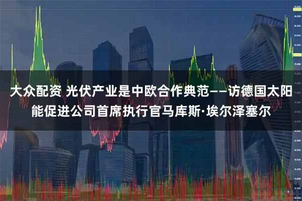 大众配资 光伏产业是中欧合作典范——访德国太阳能促进公司首席执行官马库斯·埃尔泽塞尔
