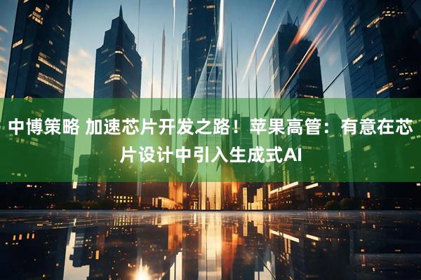 中博策略 加速芯片开发之路！苹果高管：有意在芯片设计中引入生成式AI