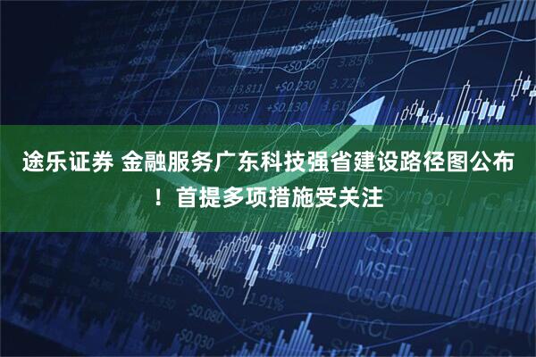 途乐证券 金融服务广东科技强省建设路径图公布！首提多项措施受关注