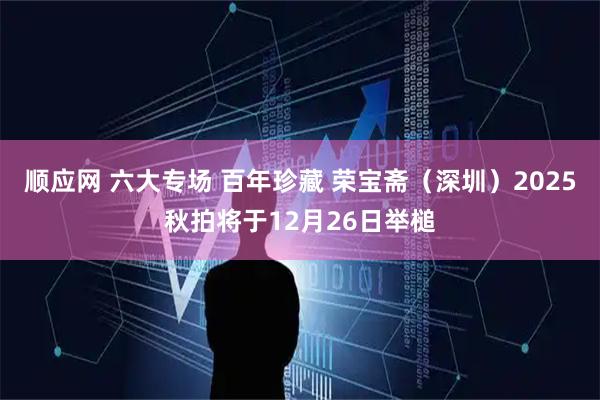 顺应网 六大专场 百年珍藏 荣宝斋（深圳）2025秋拍将于12月26日举槌