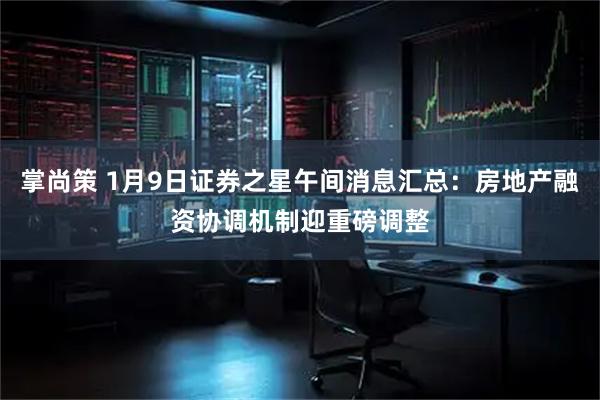 掌尚策 1月9日证券之星午间消息汇总：房地产融资协调机制迎重磅调整
