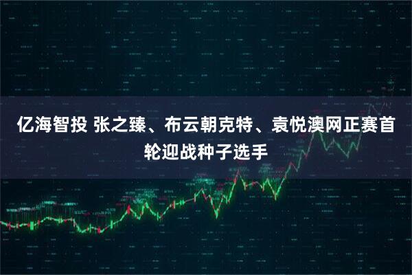 亿海智投 张之臻、布云朝克特、袁悦澳网正赛首轮迎战种子选手