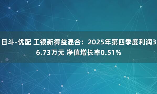 日斗-优配 工银新得益混合：2025年第四季度利润36.73万元 净值增长率0.51%