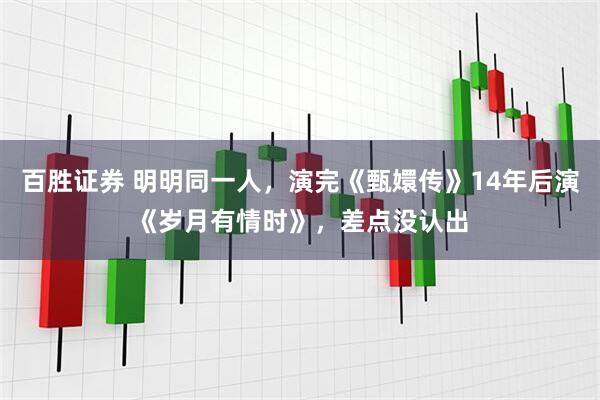 百胜证券 明明同一人，演完《甄嬛传》14年后演《岁月有情时》，差点没认出