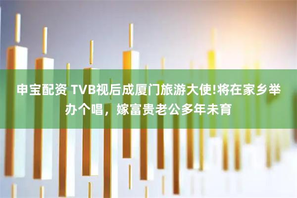 申宝配资 TVB视后成厦门旅游大使!将在家乡举办个唱，嫁富贵老公多年未育