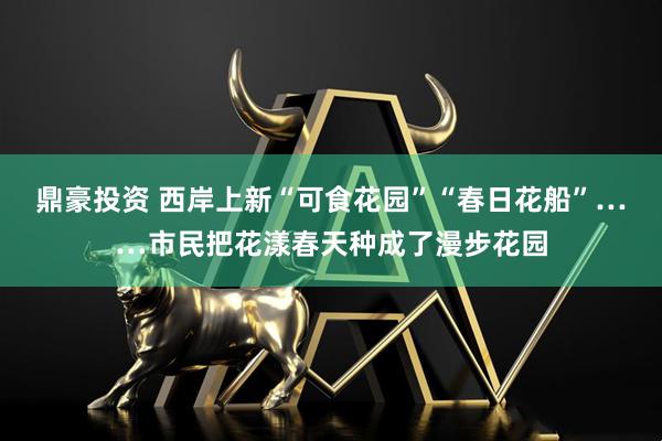 鼎豪投资 西岸上新“可食花园”“春日花船”……市民把花漾春天种成了漫步花园