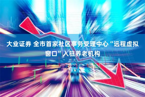 大业证券 全市首家社区事务受理中心“远程虚拟窗口”入驻养老机构