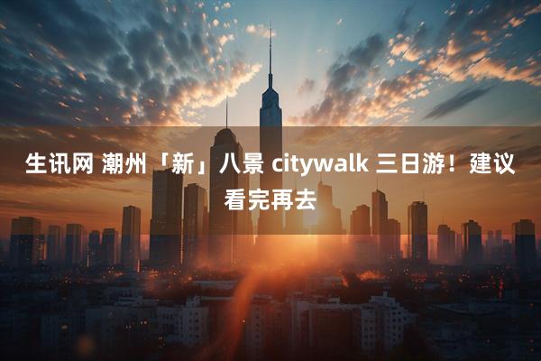 生讯网 潮州「新」八景 citywalk 三日游！建议看完再去