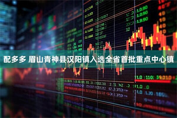 配多多 眉山青神县汉阳镇入选全省首批重点中心镇