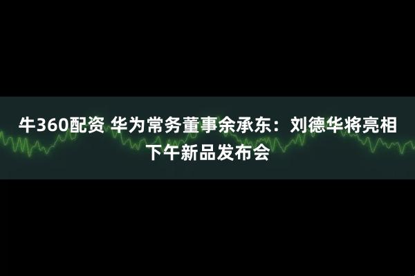 牛360配资 华为常务董事余承东：刘德华将亮相下午新品发布会